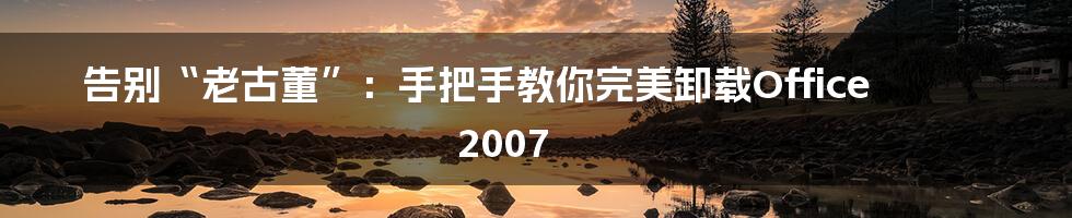 告别“老古董”：手把手教你完美卸载Office 2007