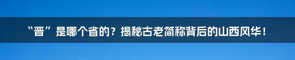 “晋”是哪个省的？揭秘古老简称背后的山西风华！