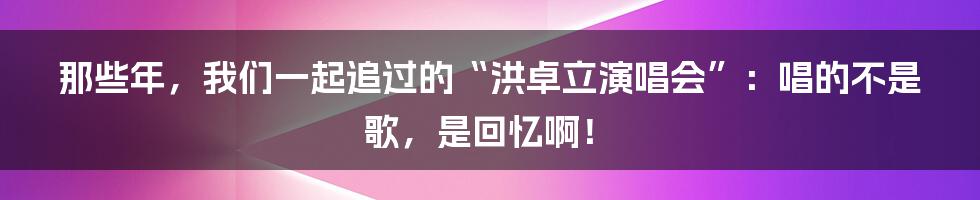 那些年，我们一起追过的“洪卓立演唱会”：唱的不是歌，是回忆啊！