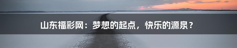 山东福彩网:梦想的起点,快乐的源泉?