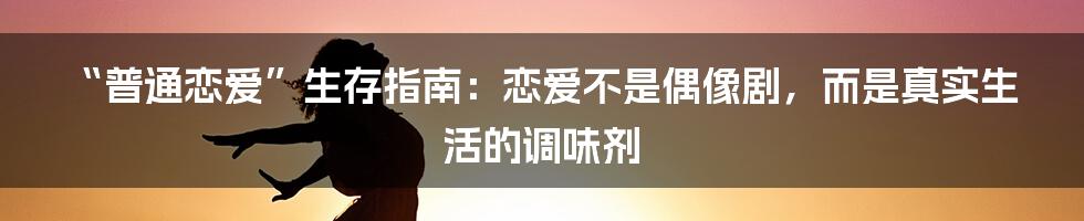 “普通恋爱”生存指南：恋爱不是偶像剧，而是真实生活的调味剂