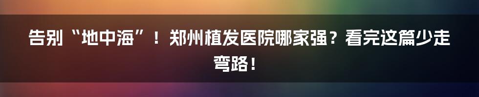 告别“地中海”！郑州植发医院哪家强？看完这篇少走弯路！