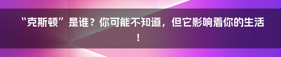 “克斯顿”是谁？你可能不知道，但它影响着你的生活！