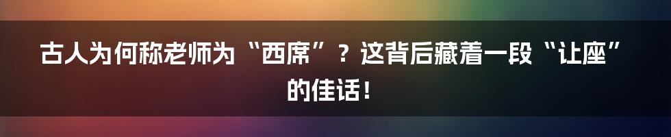古人为何称老师为“西席”？这背后藏着一段“让座”的佳话！