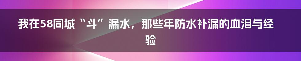 我在58同城“斗”漏水,那些年防水补漏的血泪与经验