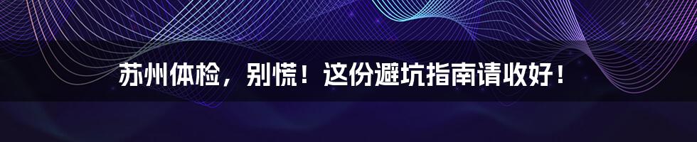 苏州体检，别慌！这份避坑指南请收好！
