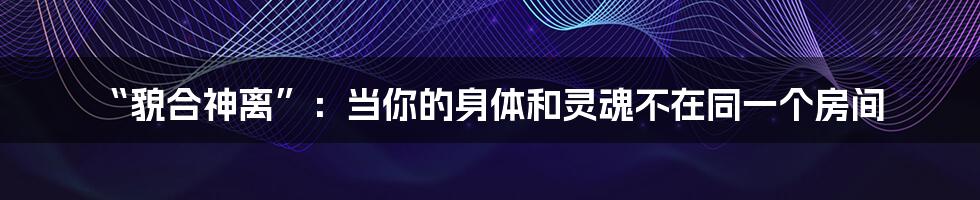 “貌合神离”：当你的身体和灵魂不在同一个房间