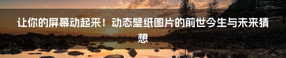 让你的屏幕动起来！动态壁纸图片的前世今生与未来猜想