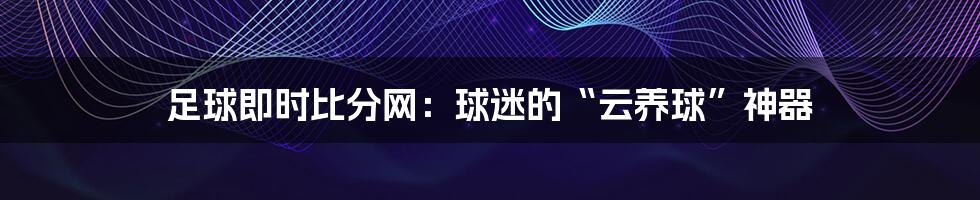足球即时比分网：球迷的“云养球”神器