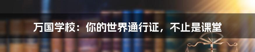 万国学校：你的世界通行证，不止是课堂
