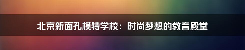 北京新面孔模特学校：时尚梦想的教育殿堂