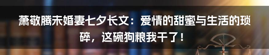 萧敬腾未婚妻七夕长文：爱情的甜蜜与生活的琐碎，这碗狗粮我干了！