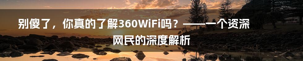 别傻了，你真的了解360WiFi吗？——一个资深网民的深度解析