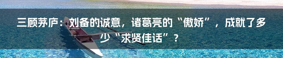 三顾茅庐：刘备的诚意，诸葛亮的“傲娇”，成就了多少“求贤佳话”？