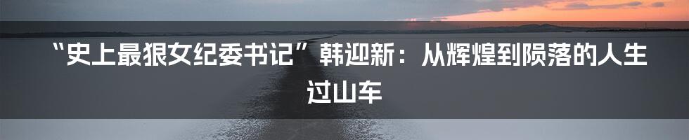 “史上最狠女纪委书记”韩迎新：从辉煌到陨落的人生过山车
