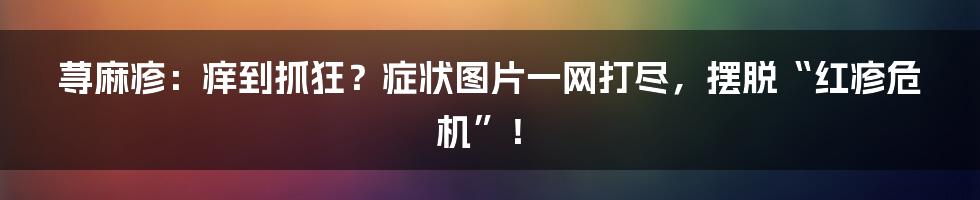 荨麻疹:痒到抓狂?症状图片一网打尽,摆脱“红疹危机”!