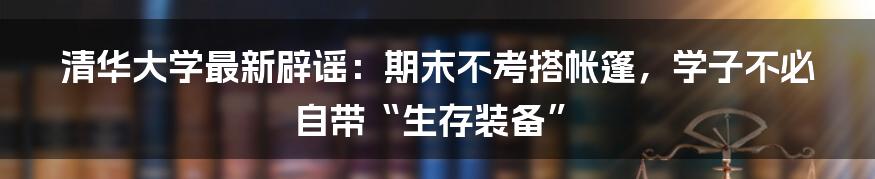 清华大学最新辟谣：期末不考搭帐篷，学子不必自带“生存装备”