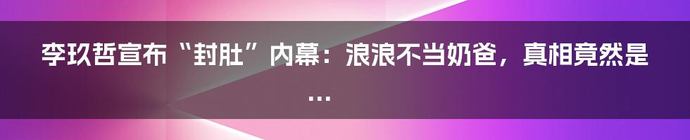李玖哲宣布“封肚”内幕：浪浪不当奶爸，真相竟然是...