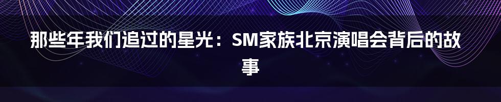 那些年我们追过的星光:SM家族北京演唱会背后的故事