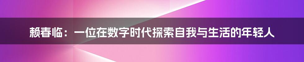 赖春临:一位在数字时代探索自我与生活的年轻人