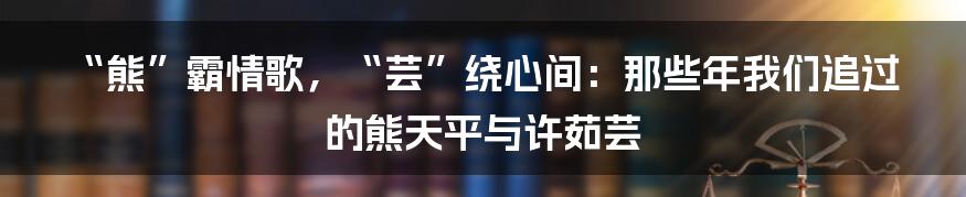 “熊”霸情歌，“芸”绕心间：那些年我们追过的熊天平与许茹芸