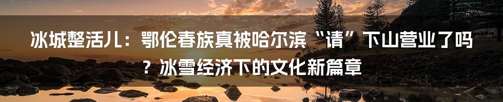 冰城整活儿：鄂伦春族真被哈尔滨“请”下山营业了吗？冰雪经济下的文化新篇章