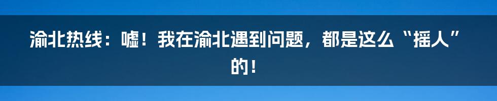 渝北热线：嘘！我在渝北遇到问题，都是这么“摇人”的！