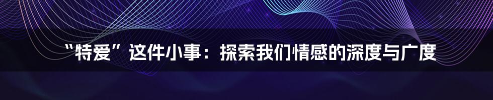 “特爱”这件小事：探索我们情感的深度与广度