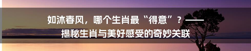 如沐春风，哪个生肖最“得意”？—— 揭秘生肖与美好感受的奇妙关联