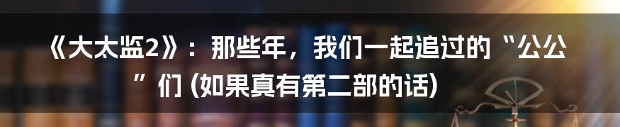 《大太监2》：那些年，我们一起追过的“公公”们 (如果真有第二部的话)