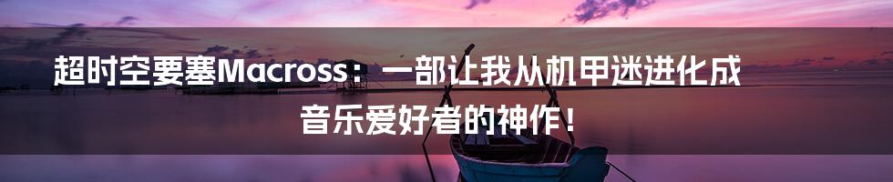 超时空要塞Macross：一部让我从机甲迷进化成音乐爱好者的神作！