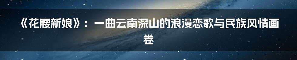 《花腰新娘》：一曲云南深山的浪漫恋歌与民族风情画卷