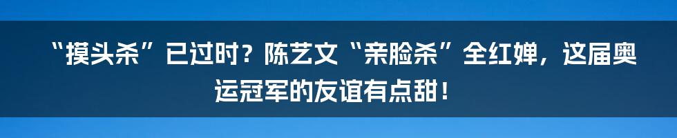 “摸头杀”已过时？陈艺文“亲脸杀”全红婵，这届奥运冠军的友谊有点甜！
