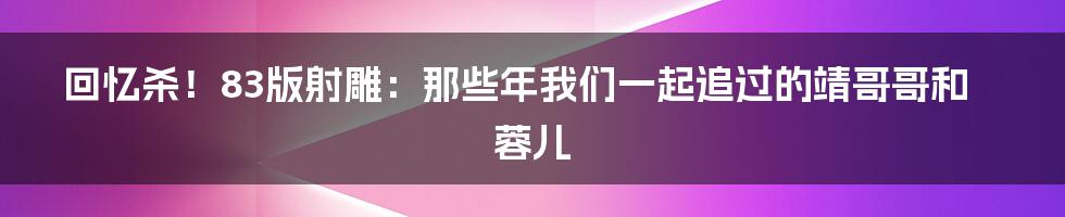 回忆杀！83版射雕：那些年我们一起追过的靖哥哥和蓉儿