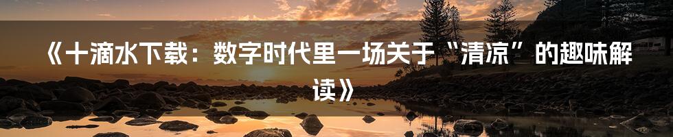 《十滴水下载：数字时代里一场关于“清凉”的趣味解读》
