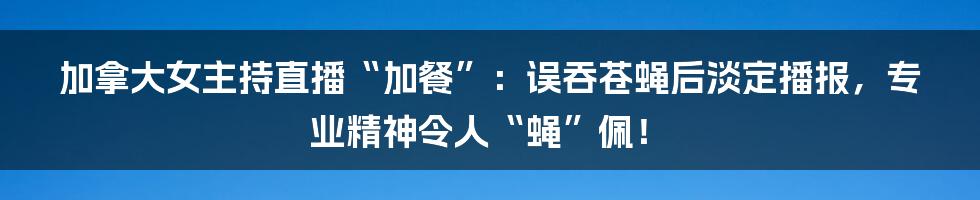 加拿大女主持直播“加餐”：误吞苍蝇后淡定播报，专业精神令人“蝇”佩！