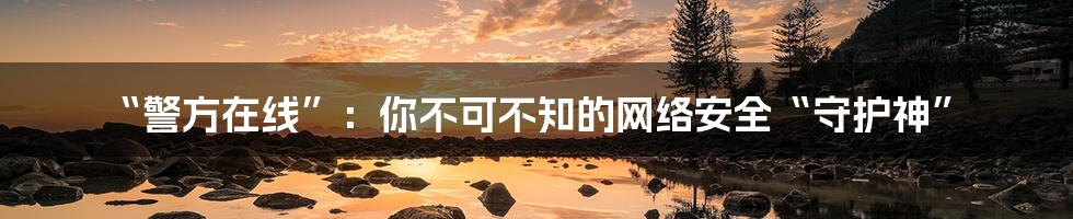 “警方在线”：你不可不知的网络安全“守护神”