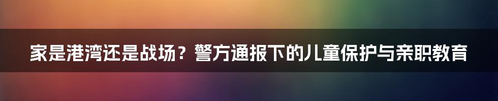 家是港湾还是战场？警方通报下的儿童保护与亲职教育