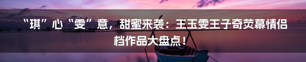 “琪”心“雯”意，甜蜜来袭：王玉雯王子奇荧幕情侣档作品大盘点！