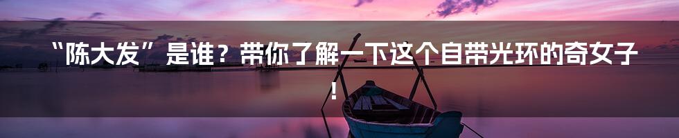 “陈大发”是谁？带你了解一下这个自带光环的奇女子！