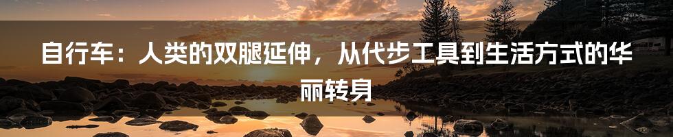 自行车：人类的双腿延伸，从代步工具到生活方式的华丽转身