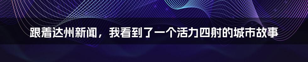跟着达州新闻,我看到了一个活力四射的城市故事
