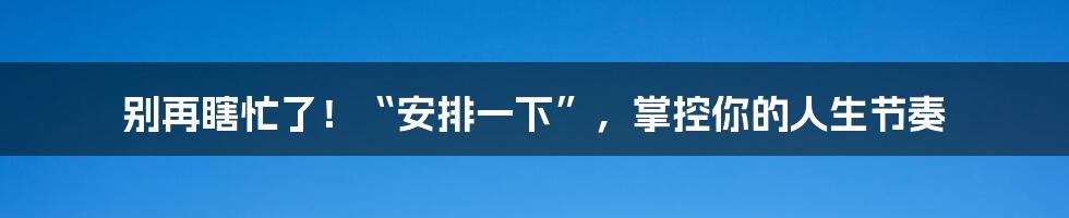 别再瞎忙了!“安排一下”,掌控你的人生节奏