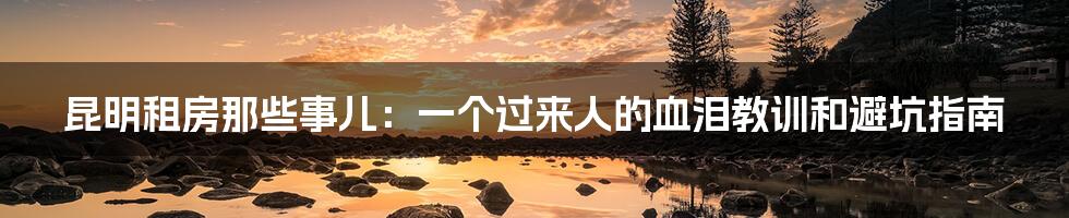 昆明租房那些事儿:一个过来人的血泪教训和避坑指南