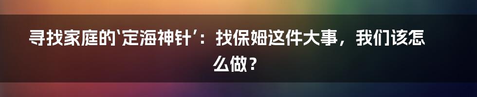 寻找家庭的‘定海神针’：找保姆这件大事，我们该怎么做？