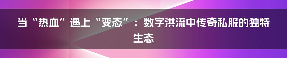 当“热血”遇上“变态”：数字洪流中传奇私服的独特生态