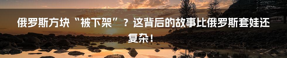 俄罗斯方块“被下架”？这背后的故事比俄罗斯套娃还复杂！