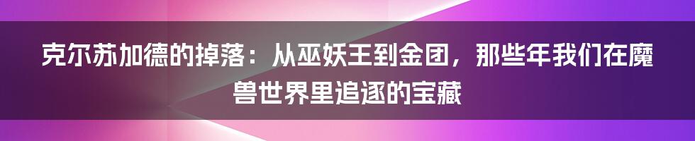 克尔苏加德的掉落:从巫妖王到金团,那些年我们在魔兽世界里追逐的宝藏