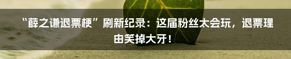 “薛之谦退票梗”刷新纪录：这届粉丝太会玩，退票理由笑掉大牙！