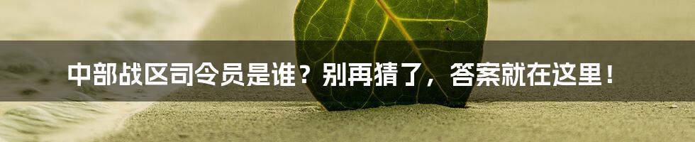 中部战区司令员是谁？别再猜了，答案就在这里！
